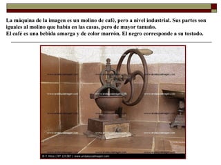 La máquina de la imagen es un molino de café, pero a nivel industrial. Sus partes son
iguales al molino que había en las casas, pero de mayor tamaño.
El café es una bebida amarga y de color marrón. El negro corresponde a su tostado.

 
