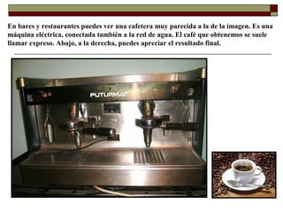 En bares y restaurantes puedes ver una cafetera muy parecida a la de la imagen. Es una
máquina eléctrica, conectada también a la red de agua. El café que obtenemos se suele
llamar expreso. Abajo, a la derecha, puedes apreciar el resultado final.

 