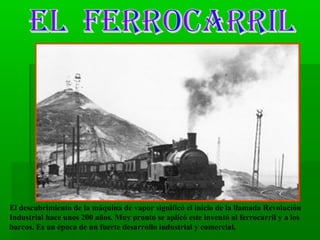 El descubrimiento de la máquina de vapor significó el inicio de la llamada Revolución
Industrial hace unos 200 años. Muy pronto se aplicó este inventó al ferrocarril y a los
barcos. Es un época de un fuerte desarrollo industrial y comercial.

 