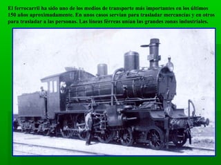El ferrocarril ha sido uno de los medios de transporte más importantes en los últimos
150 años aproximadamente. En unos casos servían para trasladar mercancías y en otros
para trasladar a las personas. Las líneas férreas unían las grandes zonas industriales.

 
