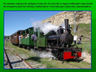 En muchas regiones los antiguos trenes de vía estrecha se siguen utilizando como medio
de transporte para los turistas. Suelen hacer recorridos por zonas muy espectaculares.

 