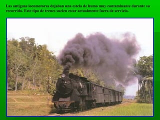 Las antiguas locomotoras dejaban una estela de humo muy contaminante durante su
recorrido. Este tipo de trenes suelen estar actualmente fuera de servicio.

 