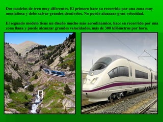 Dos modelos de tren muy diferentes. El primero hace su recorrido por una zona muy
montañosa y debe salvar grandes desniveles. No puede alcanzar gran velocidad.
El segundo modelo tiene un diseño mucho más aerodinámico, hace su recorrido por una
zona llana y puede alcanzar grandes velocidades, más de 300 kilómetros por hora.

 