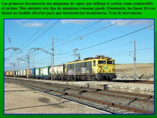 Las primeras locomotoras son máquinas de vapor que utilizan el carbón como combustible
el carbón. Más adelante este tipo de máquinas consume gasoil. Finalmente, las líneas férreas
tienen un tendido eléctrico para que funcionen las locomotoras. Tren de mercancías.

 
