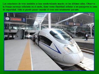 Las estaciones de tren también se han modernizado mucho en los últimos años. Observa
la franja naranja señalada en el suelo, tiene como finalidad señalar a los pasajeros la zona
de seguridad. Sólo se puede pasar cuando el tren está totalmente parado.

 