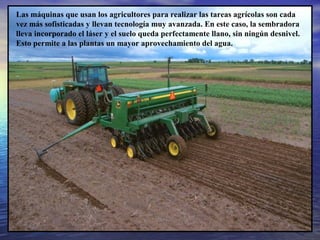 Las máquinas que usan los agricultores para realizar las tareas agrícolas son cada
vez más sofisticadas y llevan tecnología muy avanzada. En este caso, la sembradora
lleva incorporado el láser y el suelo queda perfectamente llano, sin ningún desnivel.
Esto permite a las plantas un mayor aprovechamiento del agua.

 