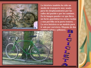 La bicicleta también ha sido un
medio de transporte muy usado
para los desplazamientos por las
calles del pueblo o por los caminos.
En la imagen puedes ver que lleva
un farol, guardabarros en las ruedas
y una parrilla en la parte trasera.
La otra bicicleta es un modelo para
ir solo por carretera. Dispone de dos
cambios (plato y piñones).

 