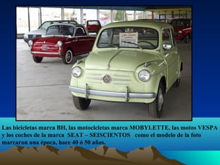 Las bicicletas marca BH, las motocicletas marca MOBYLETTE, las motos VESPA
y los coches de la marca SEAT – SEISCIENTOS como el modelo de la foto
marcaron una época, hace 40 ó 50 años.

 