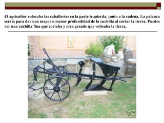 El agricultor colocaba las caballerías en la parte izquierda, junto a la cadena. La palanca
servía para dar una mayor o menor profundidad de la cuchilla al cortar la tierra. Puedes
ver una cuchilla fina que cortaba y otra grande que volteaba la tierra.

 