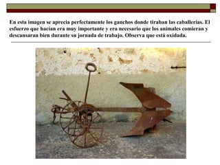 En esta imagen se aprecia perfectamente los ganchos donde tiraban las caballerías. El
esfuerzo que hacían era muy importante y era necesario que los animales comieran y
descansaran bien durante su jornada de trabajo. Observa que está oxidada.

 