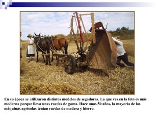 En su época se utilizaron distintos modelos de segadoras. La que ves en la foto es más
moderna porque lleva unas ruedas de goma. Hace unos 50 años, la mayoría de las
máquinas agrícolas tenían ruedas de madera y hierro.

 