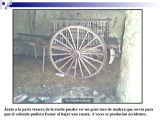 Junto a la parte trasera de la rueda puedes ver un gran taco de madera que servía para
que el vehículo pudiera frenar al bajar una cuesta. A veces se producían accidentes.

 