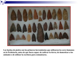Las hachas de piedra son las primeras herramientas que utilizaron los seres humanos
en la Prehistoria, antes de que fuera capaz: de cultivar la tierra; de domesticar a los
animales o de utilizar la escritura para comunicarse.

 