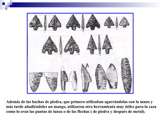 Además de las hachas de piedra, que primero utilizaban agarrándolas con la mano y
más tarde añadiéndoles un mango, utilizaron otra herramienta muy útiles para la caza
como lo eran las puntas de lanza o de las flechas ( de piedra y después de metal).

 