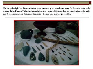 En un principio las herramientas eran gruesas y no resultaba muy fácil su manejo, es la
época de la Piedra Tallada. A medida que avanza el tiempo, las herramientas están más
perfeccionadas, son de menor tamaño y tienen una mayor precisión.

 