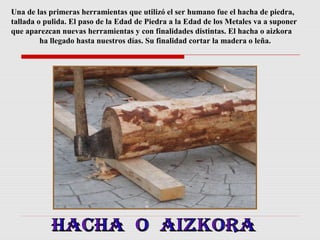 Una de las primeras herramientas que utilizó el ser humano fue el hacha de piedra,
tallada o pulida. El paso de la Edad de Piedra a la Edad de los Metales va a suponer
que aparezcan nuevas herramientas y con finalidades distintas. El hacha o aizkora
ha llegado hasta nuestros días. Su finalidad cortar la madera o leña.

 