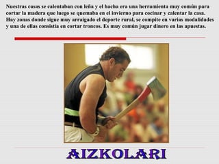 Nuestras casas se calentaban con leña y el hacha era una herramienta muy común para
cortar la madera que luego se quemaba en el invierno para cocinar y calentar la casa.
Hay zonas donde sigue muy arraigado el deporte rural, se compite en varias modalidades
y una de ellas consistía en cortar troncos. Es muy común jugar dinero en las apuestas.

 