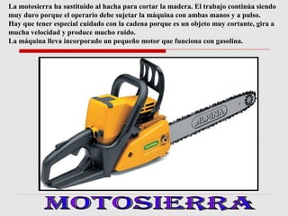 La motosierra ha sustituido al hacha para cortar la madera. El trabajo continúa siendo
muy duro porque el operario debe sujetar la máquina con ambas manos y a pulso.
Hay que tener especial cuidado con la cadena porque es un objeto muy cortante, gira a
mucha velocidad y produce mucho ruido.
La máquina lleva incorporado un pequeño motor que funciona con gasolina.

 