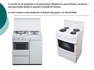 La cocina de la izquierda es de gas butano. Dispone de cuatro fuegos, un horno y
una puertecilla donde se guarda la botella de butano.
La otra cocina es más moderna, el butano deja paso a la electricidad.

 