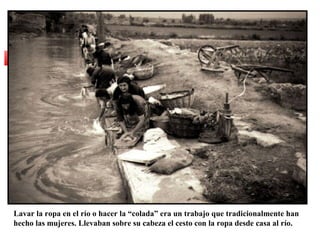 Lavar la ropa en el río o hacer la “colada” era un trabajo que tradicionalmente han
hecho las mujeres. Llevaban sobre su cabeza el cesto con la ropa desde casa al río.

 