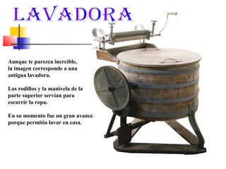 Aunque te parezca increíble,
la imagen corresponde a una
antigua lavadora.
Los rodillos y la manivela de la
parte superior servían para
escurrir la ropa.
En su momento fue un gran avance
porque permitía lavar en casa.

 
