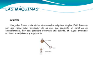 LAS MÁQUINAS
La polea
Una polea forma parte de las denominadas máquinas simples. Está formada
por una rueda móvil alrededor de un eje, que presenta un canal en su
circunferencia. Por esa garganta atraviesa una cuerda, en cuyos extremos
accionan la resistencia y la potencia.

 