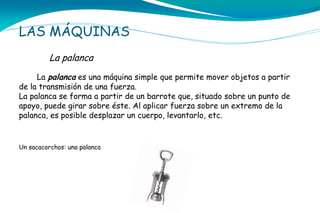 LAS MÁQUINAS
La palanca
La palanca es una máquina simple que permite mover objetos a partir
de la transmisión de una fuerza.
La palanca se forma a partir de un barrote que, situado sobre un punto de
apoyo, puede girar sobre éste. Al aplicar fuerza sobre un extremo de la
palanca, es posible desplazar un cuerpo, levantarlo, etc.

Un sacacorchos: una palanca

 