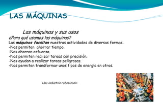 LAS MÁQUINAS
Las máquinas y sus usos

¿Para qué usamos las máquinas?

Las máquinas facilitan nuestras actividades de diversas formas:
-Nos permiten ahorrar tiempo.
-Nos ahorran esfuerzo.
-Nos permiten realizar tareas con precisión.
-Nos ayudan a realizar tareas peligrosas.
-Nos permiten transformar unos tipos de energía en otros.

Una industria robotizada:

 