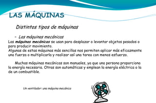 LAS MÁQUINAS
Distintos tipos de máquinas
- Las máquinas mecánicas

Las máquinas mecánicas se usan para desplazar o levantar objetos pesados o
para producir movimiento.
Algunas de estas máquinas más sencillas nos permiten aplicar más eficazmente
una fuerza o multiplicarla y realizar así una tarea con menos esfuerzo.
Muchas máquinas mecánicas son manuales, ya que una persona proporciona
la energía necesaria. Otras son automáticas y emplean la energía eléctrica o la
de un combustible.

Un ventilador: una máquina mecánica

 