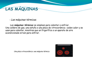 LAS MÁQUINAS
- Las máquinas térmicas.
Las máquinas térmicas se emplean para calentar o enfriar.
Una caldera de gas, una estufa o una placa de vitrocerámica ceden calor y se
usan para calentar, mientras que un frigorífico o un aparato de aire
acondicionado sirven para enfriar.

Una placa vitrocerámica: una máquina térmica

 