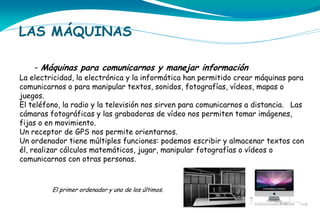 LAS MÁQUINAS
- Máquinas para comunicarnos y manejar información

La electricidad, la electrónica y la informática han permitido crear máquinas para
comunicarnos o para manipular textos, sonidos, fotografías, vídeos, mapas o
juegos.
El teléfono, la radio y la televisión nos sirven para comunicarnos a distancia. Las
cámaras fotográficas y las grabadoras de vídeo nos permiten tomar imágenes,
fijas o en movimiento.
Un receptor de GPS nos permite orientarnos.
Un ordenador tiene múltiples funciones: podemos escribir y almacenar textos con
él, realizar cálculos matemáticos, jugar, manipular fotografías o vídeos o
comunicarnos con otras personas.

El primer ordenador y uno de los últimos.

 