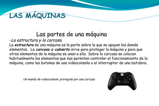 LAS MÁQUINAS
Las partes de una máquina

-La estructura y la carcasa.
La estructura de una máquina es la parte sobre la que se apoyan los demás
elementos. La carcasa o cubierta sirve para proteger la máquina y para que

otros elementos de la máquina se unan a ella. Sobre la carcasa se colocan
habitualmente los elementos que nos permiten controlar el funcionamiento de la
máquina, como los botones de una videoconsola o el interruptor de una batidora.

Un mando de videoconsola: protegido por una carcasa

 