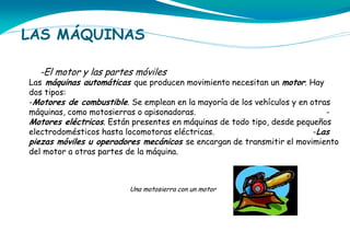 LAS MÁQUINAS
-El motor y las partes móviles

Las máquinas automáticas que producen movimiento necesitan un motor. Hay
dos tipos:
-Motores de combustible. Se emplean en la mayoría de los vehículos y en otras
máquinas, como motosierras o apisonadoras.
Motores eléctricos. Están presentes en máquinas de todo tipo, desde pequeños
electrodomésticos hasta locomotoras eléctricas.
-Las
piezas móviles u operadores mecánicos se encargan de transmitir el movimiento
del motor a otras partes de la máquina.

Una motosierra con un motor

 