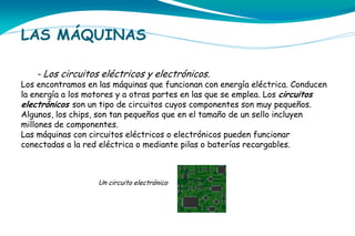LAS MÁQUINAS
- Los circuitos eléctricos y electrónicos.

Los encontramos en las máquinas que funcionan con energía eléctrica. Conducen
la energía a los motores y a otras partes en las que se emplea. Los circuitos
electrónicos son un tipo de circuitos cuyos componentes son muy pequeños.
Algunos, los chips, son tan pequeños que en el tamaño de un sello incluyen
millones de componentes.
Las máquinas con circuitos eléctricos o electrónicos pueden funcionar
conectadas a la red eléctrica o mediante pilas o baterías recargables.

Un circuito electrónico

 