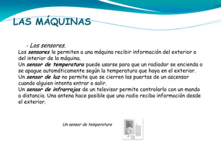 LAS MÁQUINAS
- Los sensores.
Los sensores le permiten a una máquina recibir información del exterior o

del interior de la máquina.
Un sensor de temperatura puede usarse para que un radiador se encienda o
se apague automáticamente según la temperatura que haya en el exterior.
Un sensor de luz no permite que se cierren las puertas de un ascensor
cuando alguien intenta entrar o salir.
Un sensor de infrarrojos de un televisor permite controlarlo con un mando
a distancia. Una antena hace posible que una radio reciba información desde
el exterior.

Un sensor de temperatura

 