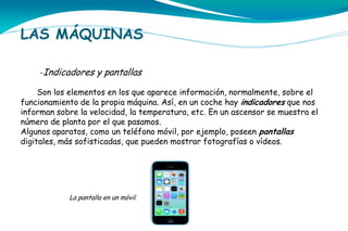 LAS MÁQUINAS
-Indicadores y pantallas
Son los elementos en los que aparece información, normalmente, sobre el
funcionamiento de la propia máquina. Así, en un coche hay indicadores que nos
informan sobre la velocidad, la temperatura, etc. En un ascensor se muestra el
número de planta por el que pasamos.
Algunos aparatos, como un teléfono móvil, por ejemplo, poseen pantallas
digitales, más sofisticadas, que pueden mostrar fotografías o vídeos.

La pantalla en un móvil.

 