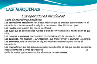 LAS MÁQUINAS
Los operadores mecánicos

Tipos de operadores mecánicos.

Los operadores mecánicos son piezas móviles que se emplean para transmitir el
movimiento o la fuerza en las máquinas mecánicas. Hay distintos tipos:
Las ruedas, que pueden ser lisas o dentadas.
Los ejes, que se acoplan a las ruedas o a un motor y giran en el mismo sentido que
ellos.
Las correas o cadenas, que transmiten el movimiento de una rueda a otra.
Las palancas, los muelles y los resortes, que transforman y acumulan la energía.
Las manivelas, que se emplean en algunas máquinas manuales para iniciar el
movimiento.
Las cremalleras, que son piezas alargadas con dientes en los que pueden encajarse
ruedas dentadas u otros operadores.
La
unión de varios operadores recibe el nombre de mecanismo.

 