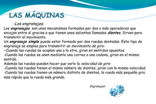 LAS MÁQUINAS
-Los engranajes.

Los engranajes son unos mecanismos formados por dos o más operadores que
encajan entre sí gracias a que tienen unos salientes llamados dientes. Sirven para
transmitir el movimiento.
Un engranaje simple puede estar formado por dos ruedas dentadas. Este tipo de
engranaje se emplea para transmitir un movimiento de giro:
-Cuando las ruedas se acoplan una a la otra, giran en sentidos opuestos.
-Cuando las ruedas se unen mediante una correa o una cadena, giran en el mismo
sentido.
Además las ruedas pueden hacer que varíe la velocidad de giro:
-Cuando las ruedas tienen el mismo número de dientes, giran con la misma velocidad.
-Cuando las ruedas tienen un número distinto de dientes, la rueda más pequeña gira
más rápido que la rueda más grande.
Engranajes:

 