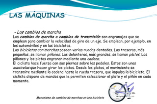 LAS MÁQUINAS
- Los cambios de marcha

Los cambios de marcha o cambios de transmisión son engranajes que se
emplean para cambiar la velocidad de giro de un eje. Se emplean, por ejemplo, en
los automóviles y en las bicicletas.
Las bicicletas con marchas poseen varias ruedas dentadas. Las traseras, más
pequeñas, se llaman piñones. Las delanteras, más grandes, se llaman platos. Los
piñones y los platos engranan mediante una cadena.
El ciclista hace fuerza con sus piernas sobre los pedales. Estos son unas
manivelas que hacen girar los platos. Desde los platos, el movimiento se
transmite mediante la cadena hasta la rueda trasera, que impulsa la bicicleta. El
ciclista dispone de mandos que le permiten seleccionar el plato y el piñón en cada
momento.

Mecanismo de cambios de marchas en una bicicleta

 