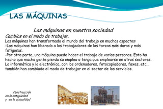 LAS MÁQUINAS
Las máquinas en nuestra sociedad

Cambios en el modo de trabajar.

Las máquinas han transformado el mundo del trabajo en muchos aspectos:
-Las máquinas han liberado a los trabajadores de las tareas más duras y más
fatigosas.
-Por otra parte, una máquina puede hacer el trabajo de varias personas. Esto ha
hecho que mucha gente pierda su empleo o tenga que emplearse en otros sectores.
La informática y la electrónica, con los ordenadores, fotocopiadoras, faxes, etc.,
también han cambiado el modo de trabajar en el sector de los servicios.

Construcción
en la antigüedad
y en la actualidad

 