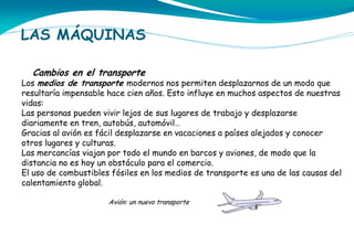 LAS MÁQUINAS
Cambios en el transporte

Los medios de transporte modernos nos permiten desplazarnos de un modo que
resultaría impensable hace cien años. Esto influye en muchos aspectos de nuestras
vidas:
Las personas pueden vivir lejos de sus lugares de trabajo y desplazarse
diariamente en tren, autobús, automóvil…
Gracias al avión es fácil desplazarse en vacaciones a países alejados y conocer
otros lugares y culturas.
Las mercancías viajan por todo el mundo en barcos y aviones, de modo que la
distancia no es hoy un obstáculo para el comercio.
El uso de combustibles fósiles en los medios de transporte es una de las causas del
calentamiento global.
Avión: un nuevo transporte

 