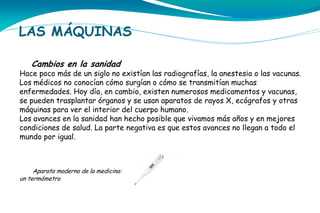 LAS MÁQUINAS
Cambios en la sanidad

Hace poco más de un siglo no existían las radiografías, la anestesia o las vacunas.
Los médicos no conocían cómo surgían o cómo se transmitían muchas
enfermedades. Hoy día, en cambio, existen numerosos medicamentos y vacunas,
se pueden trasplantar órganos y se usan aparatos de rayos X, ecógrafos y otras
máquinas para ver el interior del cuerpo humano.
Los avances en la sanidad han hecho posible que vivamos más años y en mejores
condiciones de salud. La parte negativa es que estos avances no llegan a todo el
mundo por igual.

Aparato moderno de la medicina:
un termómetro

 