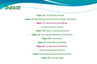 ÍNDICE
-Página 15: Las máquinas térmicas
- Página 16: Máquinas para comunicarnos y manejar información
Página 17: Las partes de una máquina

●

- La estructura y la carcasa

●

- Página 18:El motor y las partes móviles

●

- Página 19: Los circuitos eléctricos y electrónicos.

●

●

-Página 21: Indicadores y pantallas

●

Página 22: Los operadores mecánicos

●

- Tipos de operadores mecánicos.

●

●

-Página 20: Los sensores

- Página 23: Ejemplos de operadores mecánicos:
●

- Página 24: Los engranajes

 