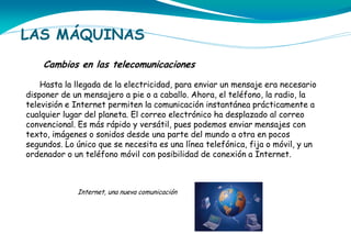 LAS MÁQUINAS
Cambios en las telecomunicaciones
Hasta la llegada de la electricidad, para enviar un mensaje era necesario
disponer de un mensajero a pie o a caballo. Ahora, el teléfono, la radio, la
televisión e Internet permiten la comunicación instantánea prácticamente a
cualquier lugar del planeta. El correo electrónico ha desplazado al correo
convencional. Es más rápido y versátil, pues podemos enviar mensajes con
texto, imágenes o sonidos desde una parte del mundo a otra en pocos
segundos. Lo único que se necesita es una línea telefónica, fija o móvil, y un
ordenador o un teléfono móvil con posibilidad de conexión a Internet.

Internet, una nueva comunicación

 