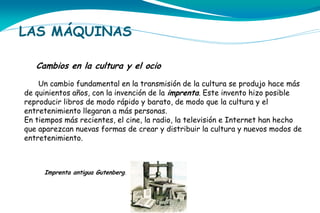 LAS MÁQUINAS
Cambios en la cultura y el ocio
Un cambio fundamental en la transmisión de la cultura se produjo hace más
de quinientos años, con la invención de la imprenta. Este invento hizo posible
reproducir libros de modo rápido y barato, de modo que la cultura y el
entretenimiento llegaran a más personas.
En tiempos más recientes, el cine, la radio, la televisión e Internet han hecho
que aparezcan nuevas formas de crear y distribuir la cultura y nuevos modos de
entretenimiento.

Imprenta antigua Gutenberg.

 