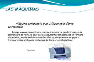 LAS MÁQUINAS
Máquina compuesta que utilizamos a diario

La impresora

La impresora es una máquina compuesta capaz de producir una copia
permanente de textos o gráficos de documentos almacenados en formato
electrónico, imprimiéndolos en medios físicos, normalmente en papel o
transparencias, utilizando cartuchos de tinta o tecnología láser.

Impresora

 