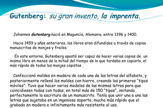 Gutenberg: su gran invento, la imprenta.
Johannes Gutenberg nació en Maguncia, Alemania, entre 1396 y 1400.
Hacia 1459 y años anteriores, los libros eran difundidos a través de copias
manuscritas de monjes y frailes
En este entorno, Gutenberg apostó ser capaz de hacer varias copias de un
mismo libro en menos de la mitad del tiempo de lo que tardaba en copiarlo, el
más rápido de todos los monjes copistas .
Confeccionó moldes en madera de cada una de las letras del alfabeto, y

posteriormente rellenó los moldes con hierro, creando los primeros “tipos
móviles”. Tuvo que hacer varios modelos de las mismas letras para que
coincidiesen todas con todas, en total más de 150 “tipos”, imitando
perfectamente la escritura de un manuscrito. Tenía que unir una a una las
letras que sujetaba en un ingenioso soporte, mucho más rápido que el
grabado en madera e infinitamente más resistente al uso.

 