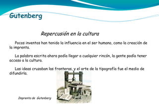 Gutenberg
Repercusión en la cultura
Pocos inventos han tenido la influencia en el ser humano, como la creación de
la imprenta.
La palabra escrita ahora podía llegar a cualquier rincón, la gente podía tener
acceso a la cultura.
Las ideas cruzaban las fronteras, y el arte de la tipografía fue el medio de
difundirla.

Imprenta de Gutenberg

 