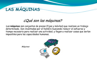 LAS MÁQUINAS
¿Qué son las máquinas?
Las máquinas son conjuntos de piezas (fijas y móviles) que realizan un trabajo
determinado. Son inventadas por el hombre buscando reducir el esfuerzo y
tiempo necesario para realizar una actividad, y llegan a realizar cosas que serían
imposibles para las capacidades humanas.
•

Máquinas:

 
