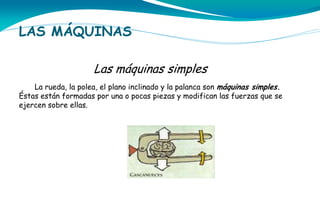 LAS MÁQUINAS
Las máquinas simples
La rueda, la polea, el plano inclinado y la palanca son máquinas simples.
Éstas están formadas por una o pocas piezas y modifican las fuerzas que se
ejercen sobre ellas.

 